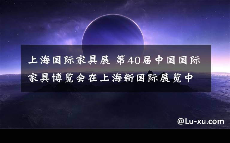 上海国际家具展 第40届中国国际家具博览会在上海新国际展览中心举行