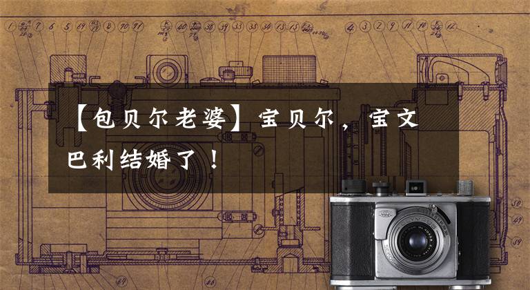 【包贝尔老婆】宝贝尔，宝文巴利结婚了！