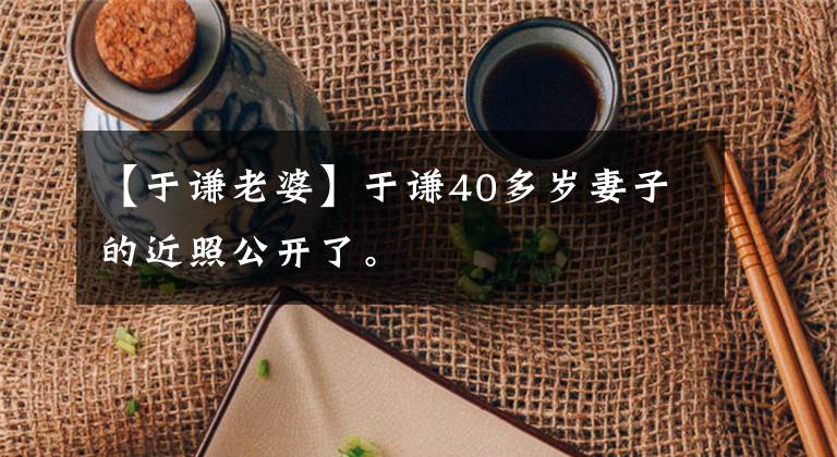 【于谦老婆】于谦40多岁妻子的近照公开了。