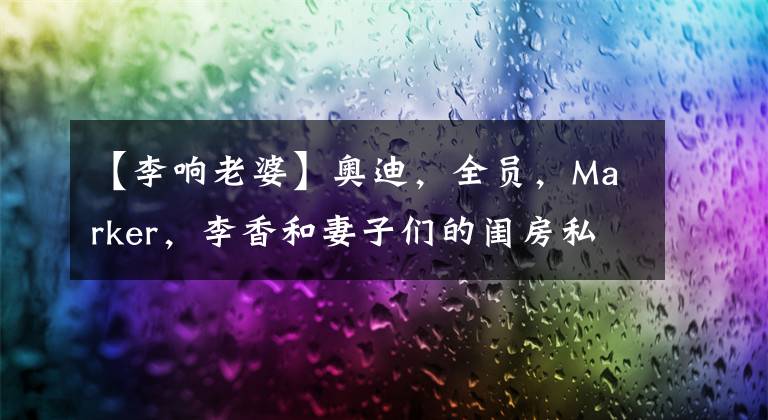 【李响老婆】奥迪，全员，Marker，李香和妻子们的闺房私人广播！