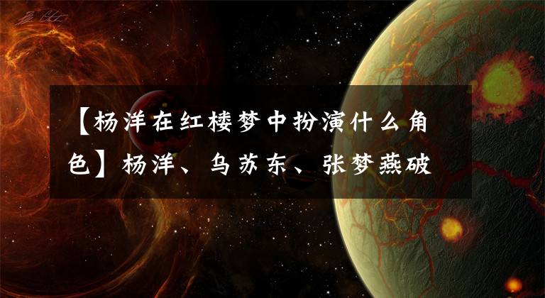 【杨洋在红楼梦中扮演什么角色】杨洋、乌苏东、张梦燕破坏的《红楼梦》被10岁的戏骨超越