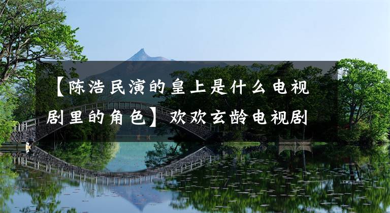 【陈浩民演的皇上是什么电视剧里的角色】欢欢玄龄电视剧全集剧情介绍/演员票陈浩民如何开心挫败阴谋？