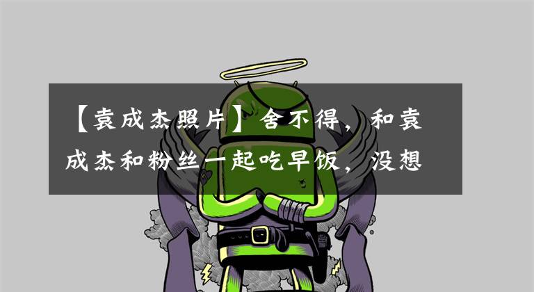 【袁成杰照片】舍不得，和袁成杰和粉丝一起吃早饭，没想到网友会挖饭圈功绩。