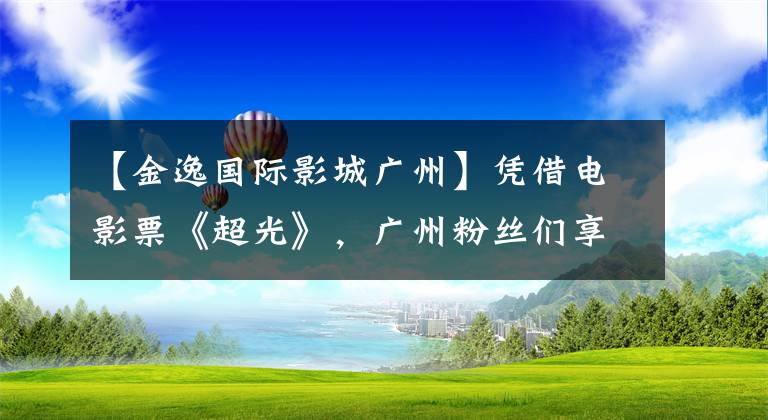 【金逸国际影城广州】凭借电影票《超光》，广州粉丝们享受了雪亮。