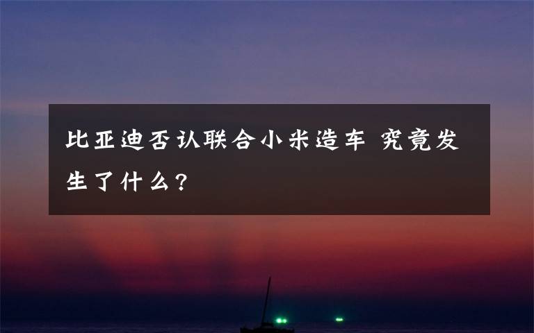 比亚迪否认联合小米造车 究竟发生了什么?