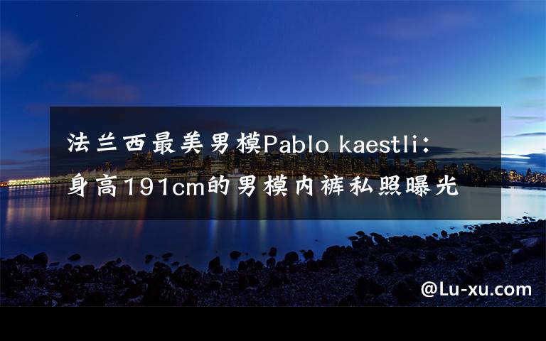 法兰西最美男模Pablo kaestli：身高191cm的男模内裤私照曝光