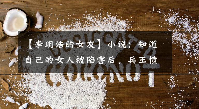 【李明浩的女友】小说：知道自己的女人被陷害后，兵王愤怒地向：借了一双丝袜。