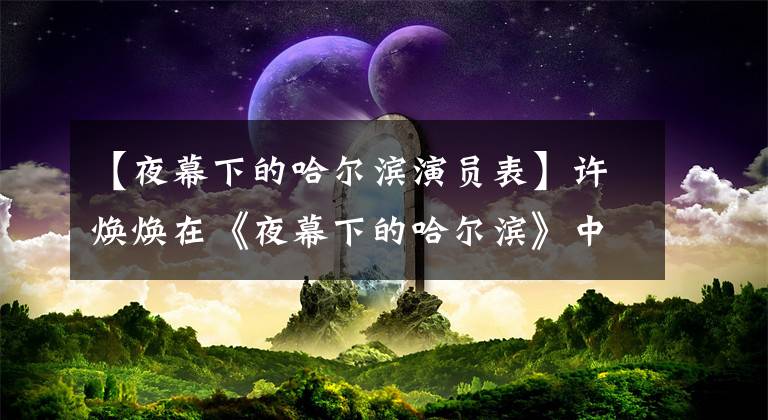 【夜幕下的哈尔滨演员表】许焕焕在《夜幕下的哈尔滨》中饰演刘张飞，为观众所熟知