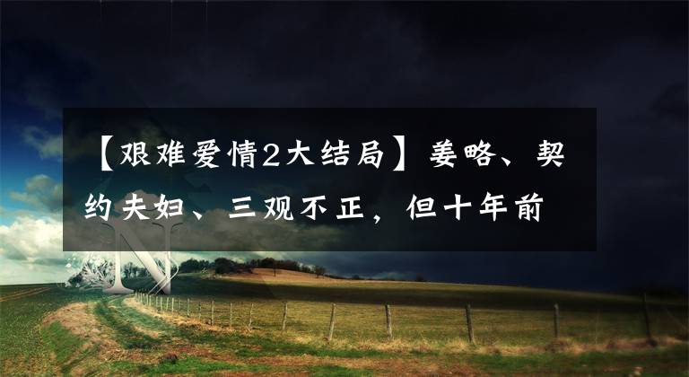【艰难爱情2大结局】姜略、契约夫妇、三观不正，但十年前邓超李总裁秀智爆发了