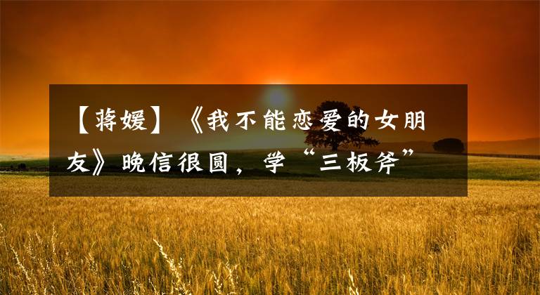 【蒋媛】《我不能恋爱的女朋友》晚信很圆，学“三板斧”，追爱很简单
