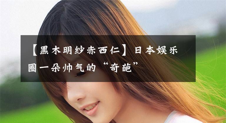 【黑木明纱赤西仁】日本娱乐圈一朵帅气的“奇葩”