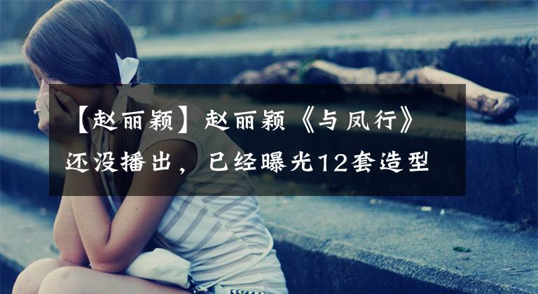 【赵丽颖】赵丽颖《与凤行》还没播出，已经曝光12套造型，一套比一套美