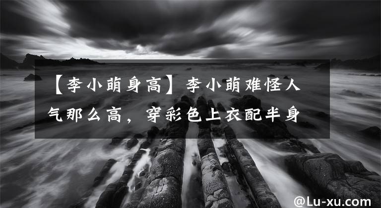【李小萌身高】李小萌难怪人气那么高，穿彩色上衣配半身裙，身材有点肉肉更性感