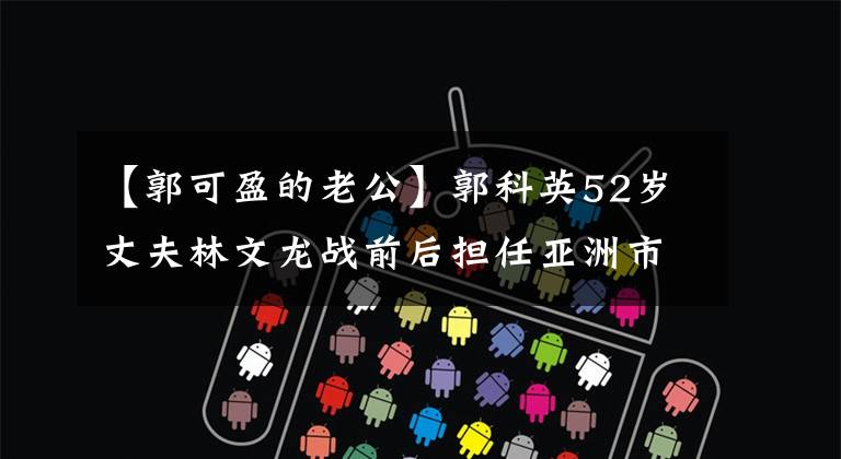【郭可盈的老公】郭科英52岁丈夫林文龙战前后担任亚洲市副总裁，年薪百万压力更大