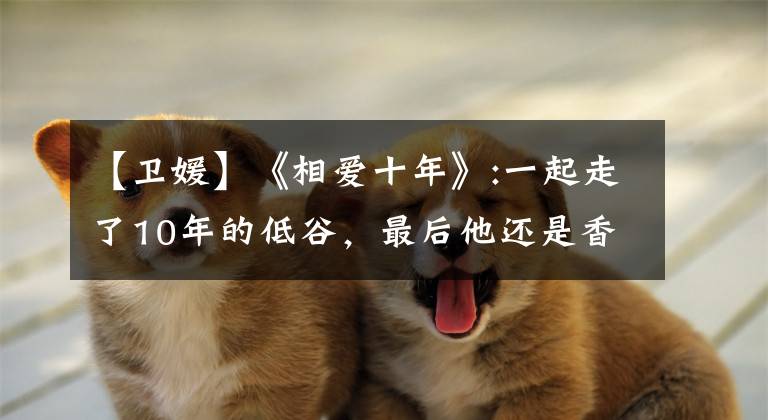 【卫媛】《相爱十年》:一起走了10年的低谷，最后他还是香车美女。你没有钱。