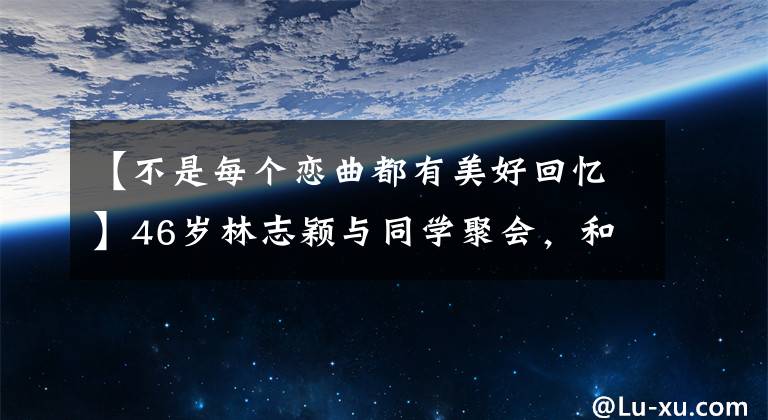 【不是每个恋曲都有美好回忆】46岁林志颖与同学聚会，和高中好友同框似两代人，还遭嘲太年轻