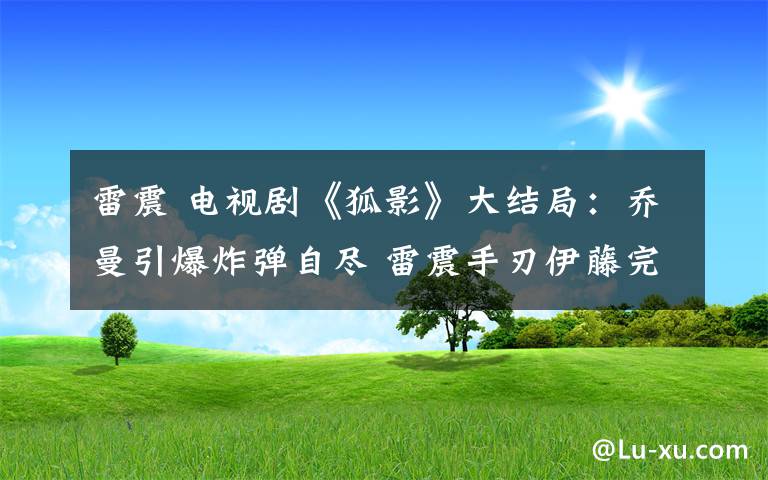 雷震 电视剧《狐影》大结局：乔曼引爆炸弹自尽 雷震手刃伊藤完成任务