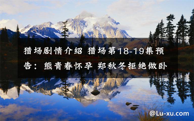 猎场剧情介绍 猎场第18-19集预告：熊青春怀孕 郑秋冬拒绝做卧底附分集剧情