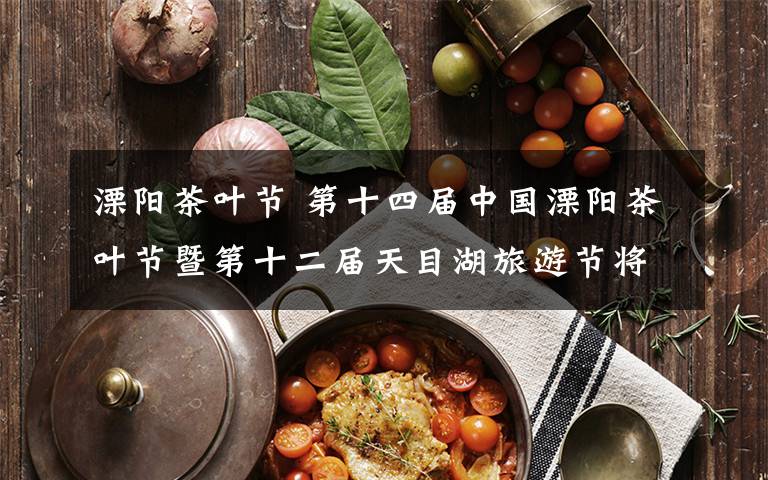 溧阳茶叶节 第十四届中国溧阳茶叶节暨第十二届天目湖旅游节将于4月28日开幕