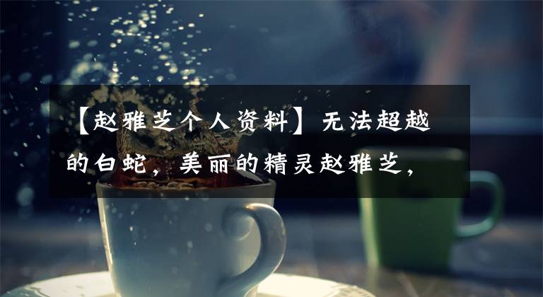【赵雅芝个人资料】无法超越的白蛇，美丽的精灵赵雅芝，感情世界也充满幸福