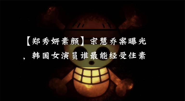 【郑秀妍素颜】宋慧乔案曝光，韩国女演员谁最能经受住素颜的考验？