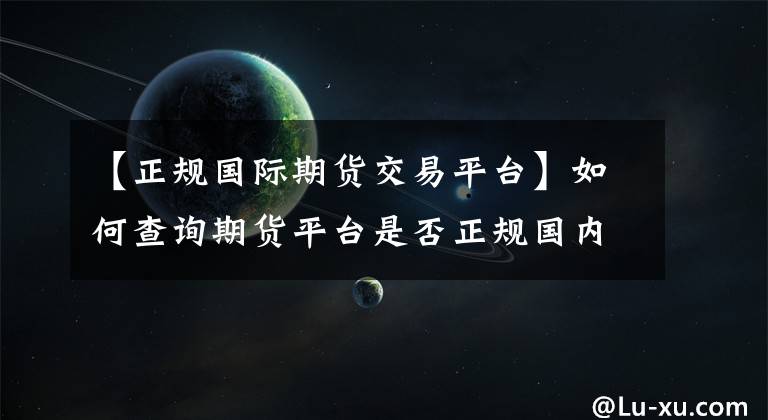 【正规国际期货交易平台】如何查询期货平台是否正规国内正规的期货平台有几家