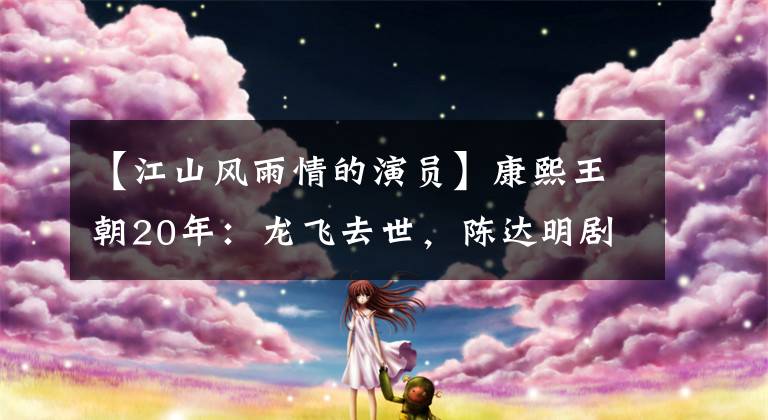 【江山风雨情的演员】康熙王朝20年：龙飞去世，陈达明剧中的忘年恋，赫萨里、王凯、张某。