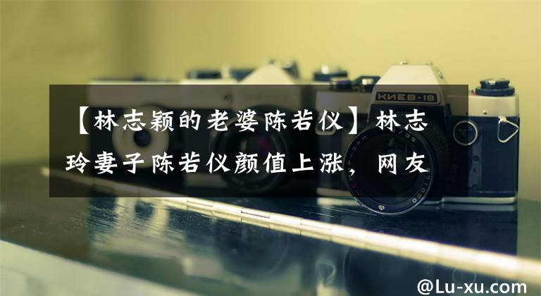 【林志颖的老婆陈若仪】林志玲妻子陈若仪颜值上涨，网友：看起来像林志玲。