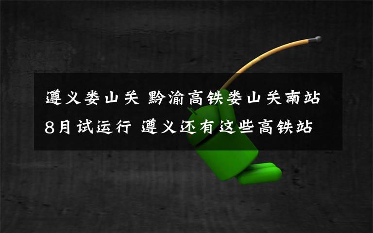 遵义娄山关 黔渝高铁娄山关南站8月试运行 遵义还有这些高铁站