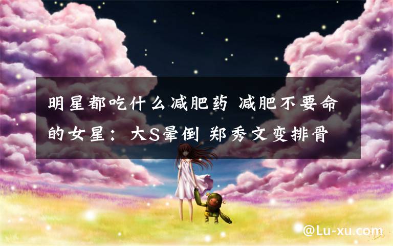 明星都吃什么减肥药 减肥不要命的女星：大S晕倒 郑秀文变排骨 袁洁莹患厌食症