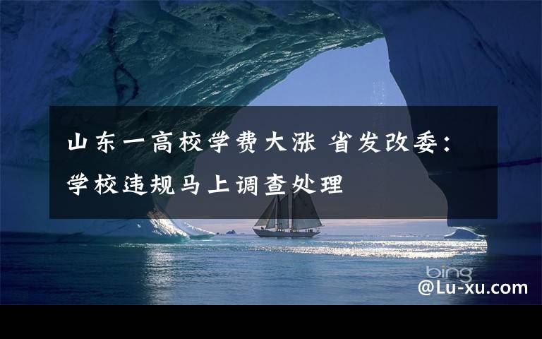山东一高校学费大涨 省发改委：学校违规马上调查处理