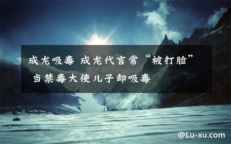 成龙吸毒 成龙代言常“被打脸” 当禁毒大使儿子却吸毒