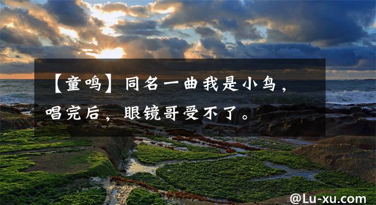 【童鸣】同名一曲我是小鸟，唱完后，眼镜哥受不了。