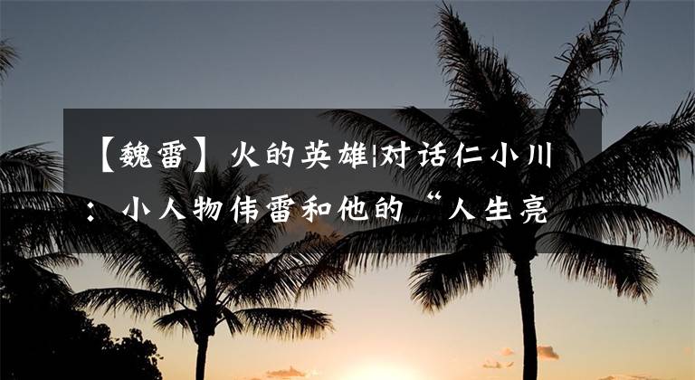 【魏雷】火的英雄|对话仁小川：小人物伟雷和他的“人生亮点时刻”