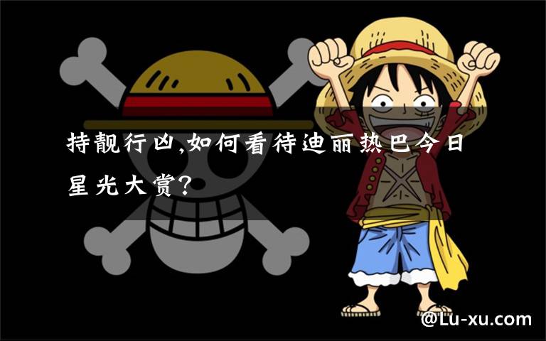 持靓行凶,如何看待迪丽热巴今日星光大赏？