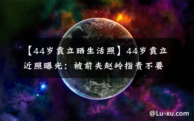 【44岁袁立晒生活照】44岁袁立近照曝光：被前夫赵岭指责不要脸，如今冻卵又流产