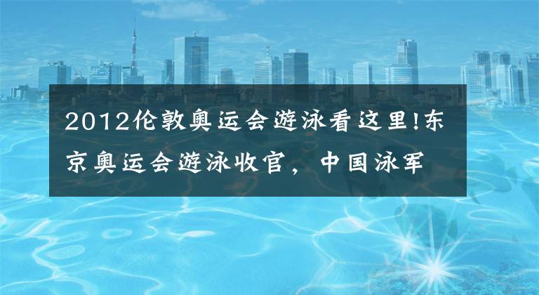 2012伦敦奥运会游泳看这里!东京奥运会游泳收官，中国泳军3金2银1铜亮点多