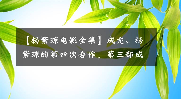 【杨紫琼电影全集】成龙、杨紫琼的第四次合作，第三部成为动作经典，第一部甚至提名奥斯卡。