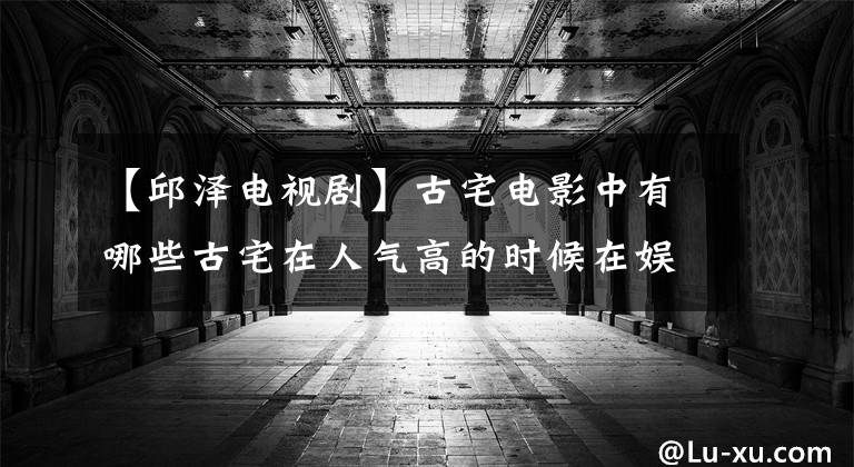 【邱泽电视剧】古宅电影中有哪些古宅在人气高的时候在娱乐圈突然淡出的原因？