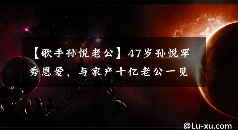 【歌手孙悦老公】47岁孙悦罕秀恩爱，与家产十亿老公一见钟情，甘愿放弃歌后身份