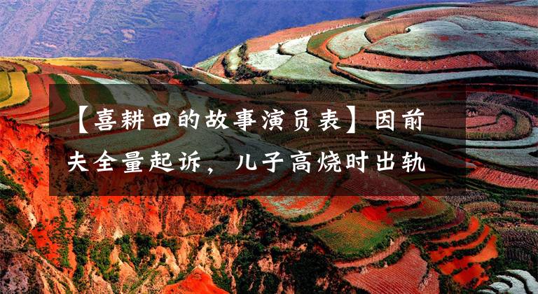【喜耕田的故事演员表】因前夫全量起诉，儿子高烧时出轨，“最美的思慕”杨明娜发声回应。