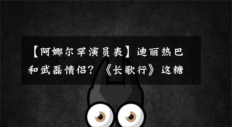 【阿娜尔罕演员表】迪丽热巴和武磊情侣？《长歌行》这糖真是难以启齿。