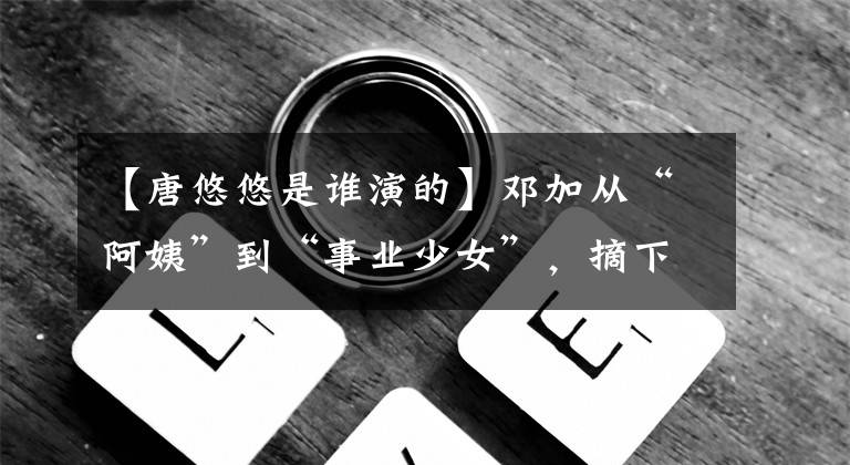 【唐悠悠是谁演的】邓加从“阿姨”到“事业少女”，摘下了“唐悠悠”的标签。