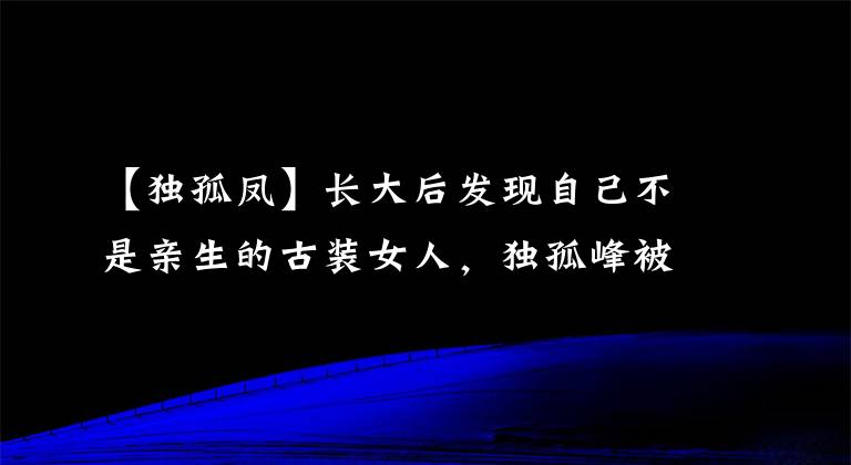【独孤凤】长大后发现自己不是亲生的古装女人，独孤峰被利用，成了冷艳毛化恶棍