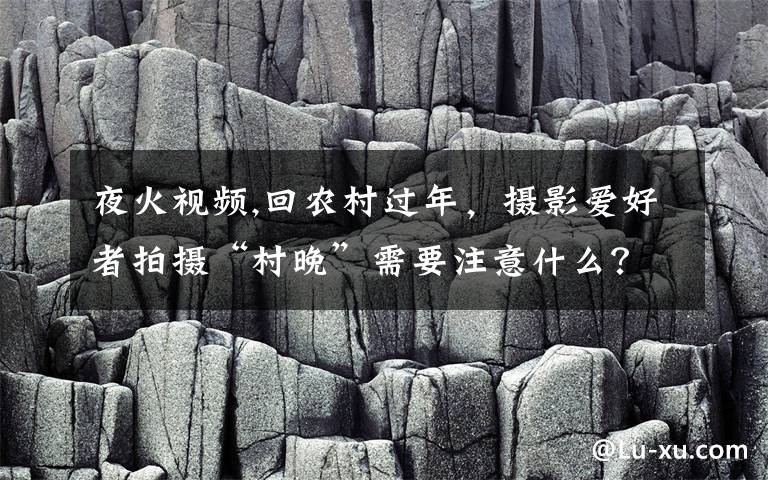 夜火视频,回农村过年，摄影爱好者拍摄“村晚”需要注意什么？