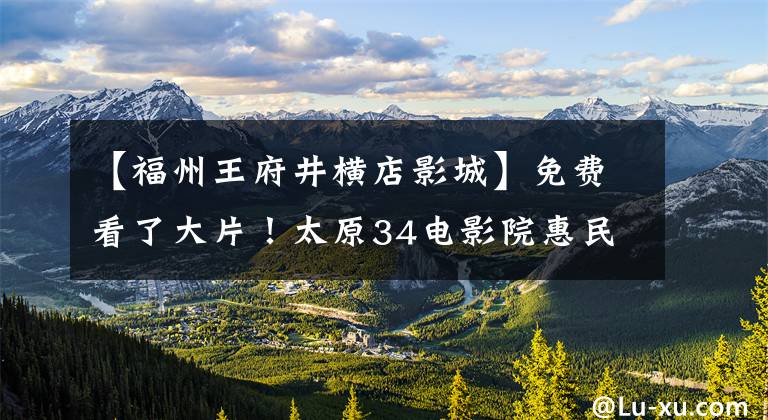 【福州王府井横店影城】免费看了大片！太原34电影院惠民活动开始