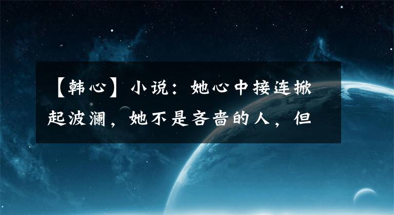 【韩心】小说：她心中接连掀起波澜，她不是吝啬的人，但产生了一些不安
