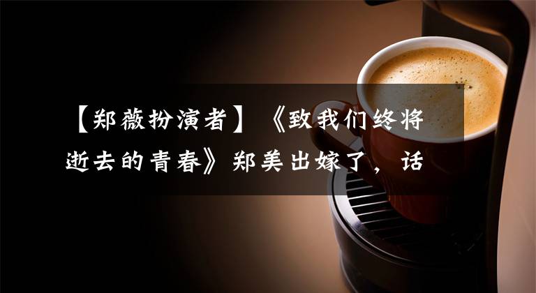 【郑薇扮演者】《致我们终将逝去的青春》郑美出嫁了，话剧成为了人生、小飞龙等她最喜欢的人。