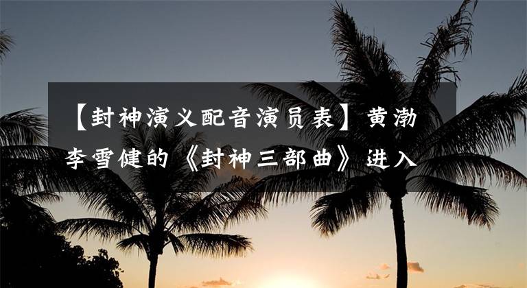 【封神演义配音演员表】黄渤李雪健的《封神三部曲》进入配音阶段，预定的史诗级巨制。