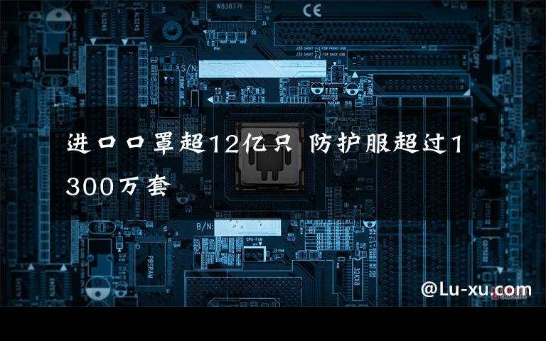进口口罩超12亿只 防护服超过1300万套